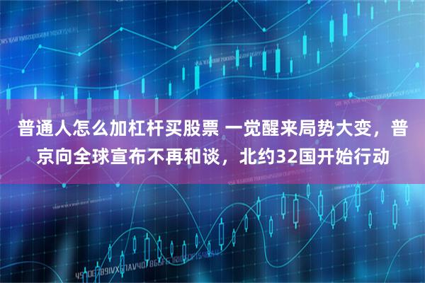 普通人怎么加杠杆买股票 一觉醒来局势大变，普京向全球宣布不再和谈，北约32国开始行动