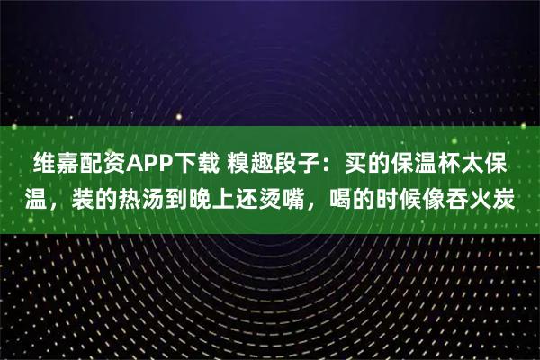 维嘉配资APP下载 糗趣段子：买的保温杯太保温，装的热汤到晚上还烫嘴，喝的时候像吞火炭