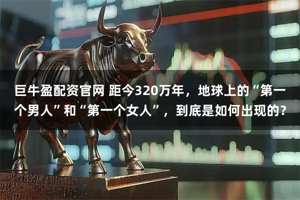 巨牛盈配资官网 距今320万年，地球上的“第一个男人”和“第一个女人”，到底是如何出现的？