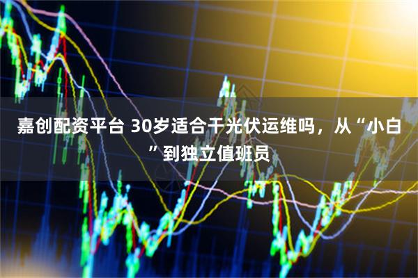 嘉创配资平台 30岁适合干光伏运维吗，从“小白”到独立值班员