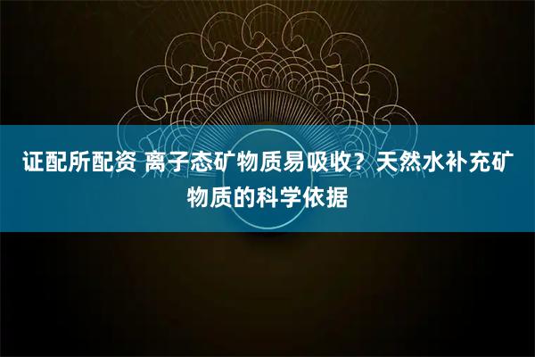 证配所配资 离子态矿物质易吸收？天然水补充矿物质的科学依据
