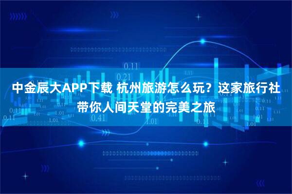 中金辰大APP下载 杭州旅游怎么玩？这家旅行社带你人间天堂的完美之旅