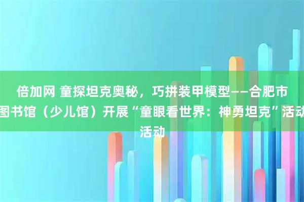 倍加网 童探坦克奥秘，巧拼装甲模型——合肥市图书馆（少儿馆）开展“童眼看世界：神勇坦克”活动