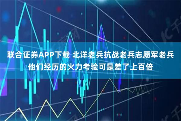 联合证券APP下载 北洋老兵抗战老兵志愿军老兵他们经历的火力考验可是差了上百倍