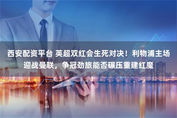 西安配资平台 英超双红会生死对决！利物浦主场迎战曼联，争冠劲旅能否碾压重建红魔