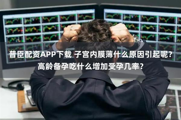 普臣配资APP下载 子宫内膜薄什么原因引起呢？高龄备孕吃什么增加受孕几率？