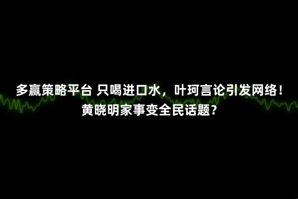 多赢策略平台 只喝进口水，叶珂言论引发网络！黄晓明家事变全民话题？