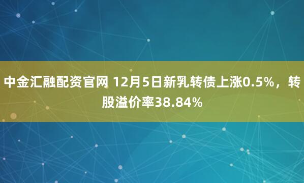 中金汇融配资官网 12月5日新乳转债上涨0.5%，转股溢价率38.84%