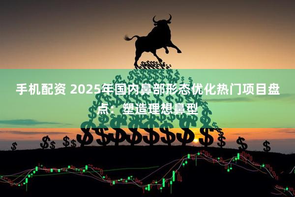 手机配资 2025年国内鼻部形态优化热门项目盘点：塑造理想鼻型
