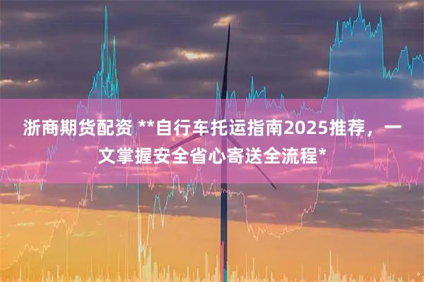 浙商期货配资 **自行车托运指南2025推荐，一文掌握安全省心寄送全流程*