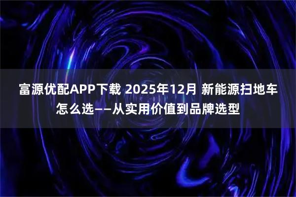 富源优配APP下载 2025年12月 新能源扫地车怎么选——从实用价值到品牌选型
