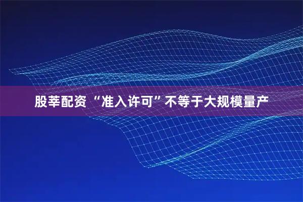 股莘配资 “准入许可”不等于大规模量产