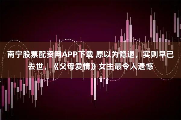 南宁股票配资网APP下载 原以为隐退，实则早已去世，《父母爱情》女主最令人遗憾