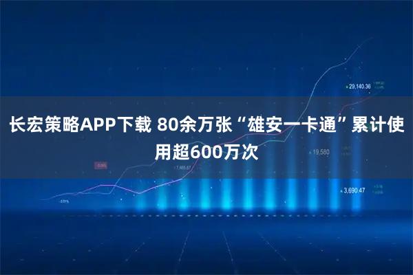 长宏策略APP下载 80余万张“雄安一卡通”累计使用超600万次