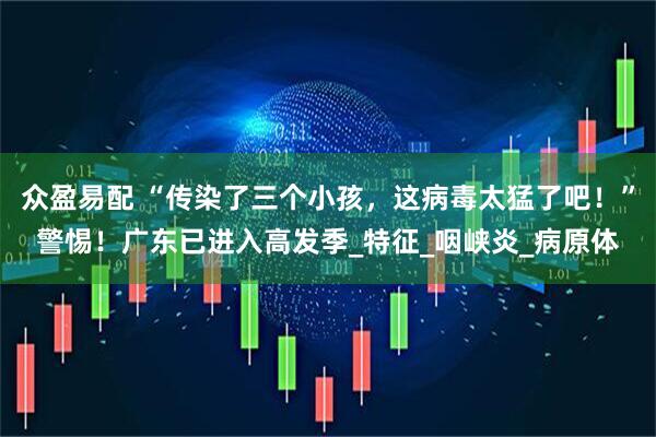 众盈易配 “传染了三个小孩，这病毒太猛了吧！”警惕！广东已进入高发季_特征_咽峡炎_病原体
