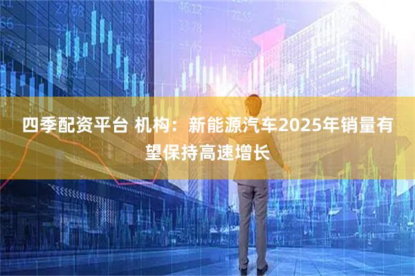 四季配资平台 机构：新能源汽车2025年销量有望保持高速增长