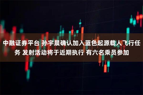 中融证券平台 孙宇晨确认加入蓝色起源载人飞行任务 发射活动将于近期执行 有六名乘员参加