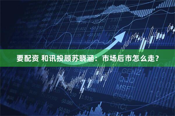 要配资 和讯投顾苏晓涵：市场后市怎么走？