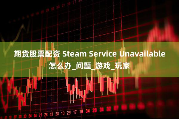 期货股票配资 Steam Service Unavailable怎么办_问题_游戏_玩家