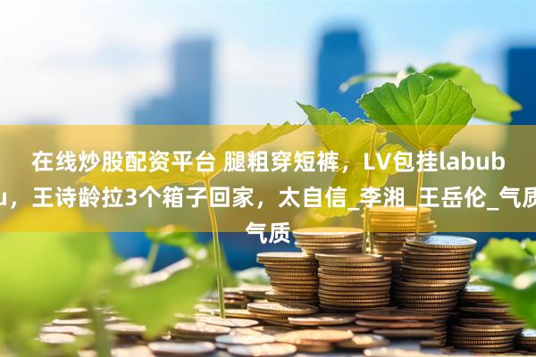 在线炒股配资平台 腿粗穿短裤，LV包挂labubu，王诗龄拉3个箱子回家，太自信_李湘_王岳伦_气质