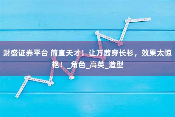财盛证券平台 简直天才！让万茜穿长衫，效果太惊艳！_角色_高英_造型