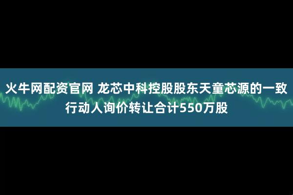 火牛网配资官网 龙芯中科控股股东天童芯源的一致行动人询价转让合计550万股