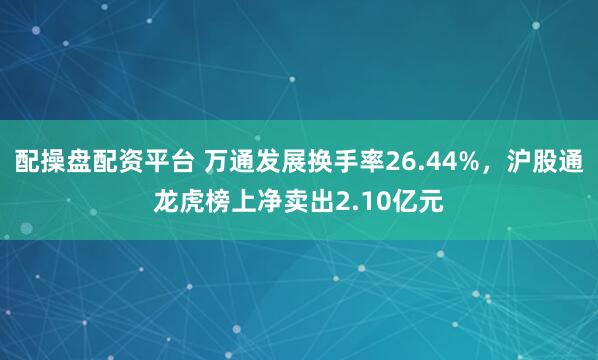 配操盘配资平台 万通发展换手率26.44%，沪股通龙虎榜上净卖出2.10亿元