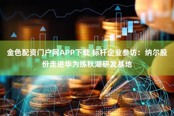 金色配资门户网APP下载 标杆企业参访：纳尔股份走进华为练秋湖研发基地