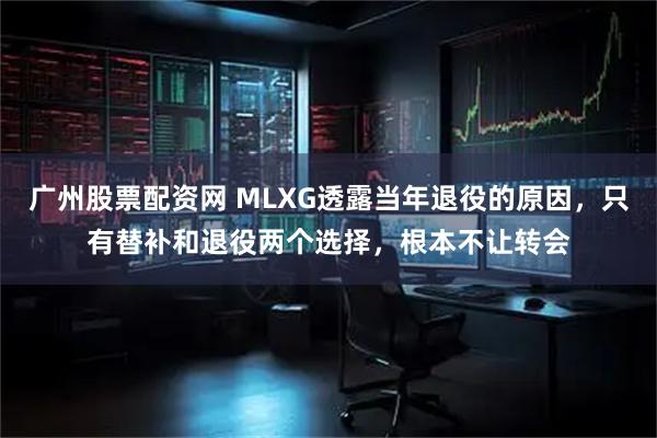 广州股票配资网 MLXG透露当年退役的原因，只有替补和退役两个选择，根本不让转会